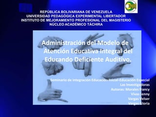 REPÚBLICA BOLIVARIANA DE VENEZUELAUNIVERSIDAD PEDAGÓGICA EXPERIMENTAL LIBERTADORINSTITUTO DE MEJORAMIENTO PROFESIONAL DEL MAGISTERIONÚCLEO ACADÉMICO TÁCHIRA Administración del Modelo de Atención Educativa Integral del Educando Deficiente Auditivo. Seminario de integración Educación Inicial-Educación Especial Las Investigadoras Autoras: Morales francy Vivas Jenny  Vargas Velser Vargas Gloria 