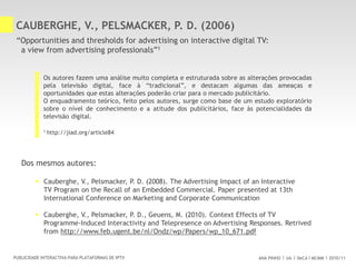 ANA PINHO UA DeCA MCMM 2010/11PUBLICIDADE INTERACTIVA PARA PLATAFORMAS DE IPTV
CAUBERGHE, V., PELSMACKER, P. D. (2006)
“Opportunities and thresholds for advertising on interactive digital TV:
a view from advertising professionals”1
Os autores fazem uma análise muito completa e estruturada sobre as alterações provocadas
pela televisão digital, face à “tradicional”, e destacam algumas das ameaças e
oportunidades que estas alterações poderão criar para o mercado publicitário.
O enquadramento teórico, feito pelos autores, surge como base de um estudo exploratório
sobre o nível de conhecimento e a atitude dos publicitários, face às potencialidades da
televisão digital.
Dos mesmos autores:
 Cauberghe, V., Pelsmacker, P. D. (2008). The Advertising Impact of an Interactive
TV Program on the Recall of an Embedded Commercial. Paper presented at 13th
International Conference on Marketing and Corporate Communication
 Cauberghe, V., Pelsmacker, P. D., Geuens, M. (2010). Context Effects of TV
Programme-Induced Interactivity and Telepresence on Advertising Responses. Retrived
from http://www.feb.ugent.be/nl/Ondz/wp/Papers/wp_10_671.pdf
1 http://jiad.org/article84
 
