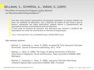 ANA PINHO UA DeCA MCMM 2010/11PUBLICIDADE INTERACTIVA PARA PLATAFORMAS DE IPTV
BELLMAN, S., SCHWEDA, A., VARAN, D. (2009)
“The Effect of Interactive Program Loyalty Banners
on Television Advertising Avoidance” 1
Com base numa amostra representativa da população Australiana, os autores realizam um
teste, em ambiente de laboratório, com o objectivo de avaliar de que forma é que os
banners, sobrepostos aos vídeos publicitários, poderão afectar o comportamento dos
espectadores durante a transmissão de anúncios televisivos.
O teste surge na tentativa de encontrar uma alternativa que contrarie a tendência dos
espectadores em mudar de canal durante os intervalos de programação.
Dos mesmos autores:
 Bellman, S., Scheweda, A., Varan, D. (2009). A Comparing Three Interactive Television
Ad Formats. Journal of Interactive Advertising, 10(1), 14-34
 Bellman, S., Varan, D. (2004). The Impact of Adding Interactivity to Television
Advertising on Elaboration, Recall and Persuasion. Paper presented at ANZMAC 2004,
Wellington
 Bellman, S., Scheweda, A., Varan, D. (2005). Interactive Television Advertising:
A Research Agenda Paper presented at ANZMAC 2005, Fremantle
1 http://www.duplication.net.au/ANZMAC09/papers/ANZMAC2009-343.pdf
 