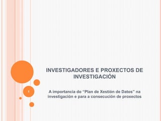 INVESTIGADORES E PROXECTOS DE
INVESTIGACIÓN
A importancia do “Plan de Xestión de Datos” na
investigación e para a consecución de proxectos
1
 