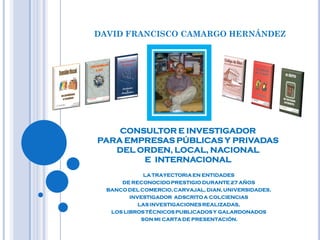 DAVID FRANCISCO CAMARGO HERNÁNDEZ




    CONSULTOR E INVESTIGADOR
PARA EMPRESAS PÚBLICAS Y PRIVADAS
   DEL ORDEN, LOCAL, NACIONAL
        E INTERNACIONAL
              LA TRAYECTORIA EN ENTIDADES
      DE RECONOCIDO PRESTIGIO DURANTE 27 AÑOS
  BANCO DEL COMERCIO, CARVAJAL, DIAN, UNIVERSIDADES,
         INVESTIGADOR ADSCRITO A COLCIENCIAS
            LAS INVESTIGACIONES REALIZADAS,
   LOS LIBROS TÉCNICOS PUBLICADOS Y GALARDONADOS
             SON MI CARTA DE PRESENTACIÓN.
 
