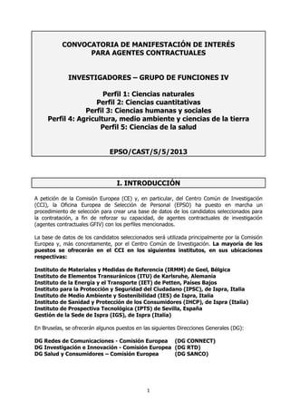 CONVOCATORIA DE MANIFESTACIÓN DE INTERÉS
                 PARA AGENTES CONTRACTUALES


              INVESTIGADORES – GRUPO DE FUNCIONES IV

                       Perfil 1: Ciencias naturales
                    Perfil 2: Ciencias cuantitativas
                 Perfil 3: Ciencias humanas y sociales
     Perfil 4: Agricultura, medio ambiente y ciencias de la tierra
                      Perfil 5: Ciencias de la salud


                               EPSO/CAST/S/5/2013



                                  I. INTRODUCCIÓN

A petición de la Comisión Europea (CE) y, en particular, del Centro Común de Investigación
(CCI), la Oficina Europea de Selección de Personal (EPSO) ha puesto en marcha un
procedimiento de selección para crear una base de datos de los candidatos seleccionados para
la contratación, a fin de reforzar su capacidad, de agentes contractuales de investigación
(agentes contractuales GFIV) con los perfiles mencionados.

La base de datos de los candidatos seleccionados será utilizada principalmente por la Comisión
Europea y, más concretamente, por el Centro Común de Investigación. La mayoría de los
puestos se ofrecerán en el CCI en los siguientes institutos, en sus ubicaciones
respectivas:

Instituto de Materiales y Medidas de Referencia (IRMM) de Geel, Bélgica
Instituto de Elementos Transuránicos (ITU) de Karlsruhe, Alemania
Instituto de la Energía y el Transporte (IET) de Petten, Países Bajos
Instituto para la Protección y Seguridad del Ciudadano (IPSC), de Ispra, Italia
Instituto de Medio Ambiente y Sostenibilidad (IES) de Ispra, Italia
Instituto de Sanidad y Protección de los Consumidores (IHCP), de Ispra (Italia)
Instituto de Prospectiva Tecnológica (IPTS) de Sevilla, España
Gestión de la Sede de Ispra (IGS), de Ispra (Italia)

En Bruselas, se ofrecerán algunos puestos en las siguientes Direcciones Generales (DG):

DG Redes de Comunicaciones - Comisión Europea (DG CONNECT)
DG Investigación e Innovación - Comisión Europea (DG RTD)
DG Salud y Consumidores – Comisión Europea       (DG SANCO)




                                              1
 