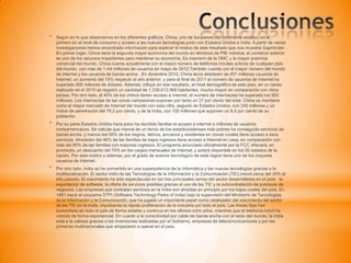 * Según en lo que observamos en los diferentes gráficos, China, uno de los países del continente asiático, es el
primero en el nivel de consumo y acceso a las nuevas tecnologías junto con Estados Unidos e India. A partir de varias
investigaciones hemos encontrado información para explicar el motivo de este resultado que nos muestra Gapminder.
En primer lugar, China tiene la segunda mayor economía del mundo en términos de PIB nominal, el comercio exterior
es uno de los recursos importantes para mantener su economía. Es miembro de la OMC y la mayor potencia
comercial del mundo. China cuenta actualmente con el mayor número de teléfonos móviles activos de cualquier país
del mundo, con más de 1 mil millones de usuarios en mayo de 2012.También cuenta con el mayor número del mundo
de Internet y los usuarios de banda ancha . En diciembre 2010, China tenía alrededor de 457 millones usuarios de
Internet, un aumento del 19% respecto al año anterior, y para el final de 2011 el número de usuarios de Internet ha
superado 500 millones de dólares. Además, influye en ese resultado, el nivel demográfico de este país, en un censo
realizado en el 2010 se registró un cantidad de 1,338,612,968 habitantes, mucho mayor en comparación con otros
países. Por otro lado, el 40% de los chinos tienen acceso a internet, el numero de internautas ha superado los 500
millones. Los internautas de las zonas campesinas suponen por tanto un 27 por ciento del total. China se mantiene
como el mayor mercado de Internet del mundo con esta cifra, seguido de Estados Unidos, con 245 millones y un
índice de penetración del 78,2 por ciento, y de la India, con 100 millones que suponen un 8,4 por ciento de su
población.
* Por su parte Estados Unidos hace poco ha decidido facilitar el acceso a internet a millones de usuarios
norteamericanos. Se calcula que menos de un tercio de los estadounidenses más pobres ha conseguido servicios de
banda ancha, y menos del 50% de los negros, latinos, ancianos y residentes en zonas rurales tiene acceso a esos
servicios. Alrededor del 46% de las familias de bajos ingresos tiene acceso a Internet en casa, en comparación con
más del 90% de las familias con mayores ingresos. El programa anunciado oficialmente por la FCC ofrecerá, en
promedio, un descuento del 70% en los cargos mensuales de Internet, y estará disponible en los 50 estados de la
nación. Por este motivo y ademas, por el grado de avance tecnologico de esta region tiene uno de los mayores
usuarios de internet.
* Por otro lado, India se ha convertido en una superpotencia de la informática y las nuevas tecnologías gracias a la
multilocalización. El sector indio de las Tecnologías de la Información y la Comunicación (TIC) creció cerca del 30% el
año pasado. El crecimiento ha sido espectacular en las tres principales ramas del sector desarrolladas en el país: la
exportación de software, la oferta de servicios posibles gracias al uso de las TIC y la subcontratación de procesos de
negocios. Las empresas que contratan servicios en la India son atraídas en principio por los bajos costes del país. En
1991 nació el esquema STPI (Software Technology Parks of India) bajo la supervisión del Ministerio de Tecnologías
de la Información y la Comunicación, que ha jugado un importante papel como catalizador del crecimiento del sector
de las TIC en la India, impulsando la rápida proliferación de la industria por todo el país. Las líneas fijas han
aumentado en todo el país de forma estable y continua en los últimos ocho años, mientras que la telefonía móvil ha
crecido de forma exponencial. En cuanto a la conectividad por cable de banda ancha con el resto del mundo, la India
está a la cabeza gracias a las inversiones realizadas por el Gobierno, empresas de telecomunicaciones y por las
primeras multinacionales que empezaron a operar en el país.
 