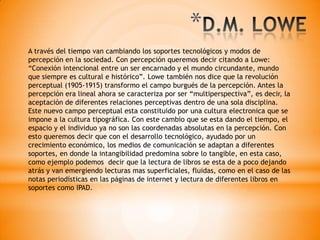 A través del tiempo van cambiando los soportes tecnológicos y modos de
percepción en la sociedad. Con percepción queremos decir citando a Lowe:
“Conexión intencional entre un ser encarnado y el mundo circundante, mundo
que siempre es cultural e histórico”. Lowe también nos dice que la revolución
perceptual (1905-1915) transformo el campo burgués de la percepción. Antes la
percepción era lineal ahora se caracteriza por ser “multiperspectiva”, es decir, la
aceptación de diferentes relaciones perceptivas dentro de una sola disciplina.
Este nuevo campo perceptual esta constituido por una cultura electronica que se
impone a la cultura tipográfica. Con este cambio que se esta dando el tiempo, el
espacio y el individuo ya no son las coordenadas absolutas en la percepción. Con
esto queremos decir que con el desarrollo tecnológico, ayudado por un
crecimiento económico, los medios de comunicación se adaptan a diferentes
soportes, en donde la intangibilidad predomina sobre lo tangible, en esta caso,
como ejemplo podemos decir que la lectura de libros se esta de a poco dejando
atrás y van emergiendo lecturas mas superficiales, fluidas, como en el caso de las
notas periodísticas en las páginas de internet y lectura de diferentes libros en
soportes como IPAD.
*
 