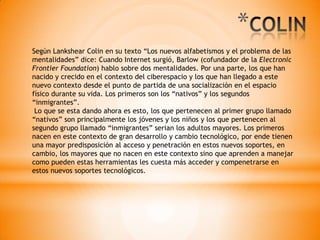 Según Lankshear Colin en su texto “Los nuevos alfabetismos y el problema de las
mentalidades” dice: Cuando Internet surgió, Barlow (cofundador de la Electronic
Frontier Foundation) hablo sobre dos mentalidades. Por una parte, los que han
nacido y crecido en el contexto del ciberespacio y los que han llegado a este
nuevo contexto desde el punto de partida de una socialización en el espacio
físico durante su vida. Los primeros son los “nativos” y los segundos
“inmigrantes”.
Lo que se esta dando ahora es esto, los que pertenecen al primer grupo llamado
“nativos” son principalmente los jóvenes y los niños y los que pertenecen al
segundo grupo llamado “inmigrantes” serian los adultos mayores. Los primeros
nacen en este contexto de gran desarrollo y cambio tecnológico, por ende tienen
una mayor predisposición al acceso y penetración en estos nuevos soportes, en
cambio, los mayores que no nacen en este contexto sino que aprenden a manejar
como pueden estas herramientas les cuesta más acceder y compenetrarse en
estos nuevos soportes tecnológicos.
*
 