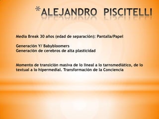 *
Media Break 30 años (edad de separación): Pantalla/Papel
Generación Y/ Babybloomers
Generación de cerebros de alta plasticidad
Momento de transición masiva de lo lineal a lo tarnsmediático, de lo
textual a lo hipermedial. Transformación de la Conciencia
 
