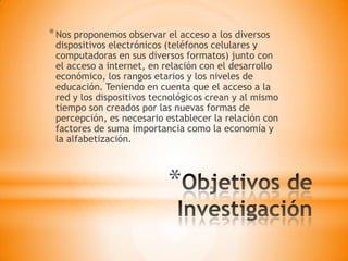 *
*Nos proponemos observar el acceso a los diversos
dispositivos electrónicos (teléfonos celulares y
computadoras en sus diversos formatos) junto con
el acceso a internet, en relación con el desarrollo
económico, los rangos etarios y los niveles de
educación. Teniendo en cuenta que el acceso a la
red y los dispositivos tecnológicos crean y al mismo
tiempo son creados por las nuevas formas de
percepción, es necesario establecer la relación con
factores de suma importancia como la economía y
la alfabetización.
 