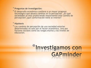 *
* Preguntas de investigación:
* El desarrollo económico conlleva a un mayor progreso
tecnológico que desata cambios en la percepción. ¿En qué
sociedades se está produciendo mayormente este cambio de
percepción? ¿qué conformación tiene al interior?
* Hipótesis
* Los cambios de percepción de una sociedad estarían
determinados no solo por el factor económico, sino por
factores sociales como los rangos etarios y los niveles de
educacion.
 