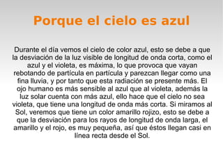 Porque el cielo es azul Durante el día vemos el cielo de color azul, esto se debe a que la desviación de la luz visible de longitud de onda corta, como el azul y el violeta, es máxima, lo que provoca que vayan rebotando de partícula en partícula y parezcan llegar como una fina lluvia, y por tanto que esta radiación se presente más. El ojo humano es más sensible al azul que al violeta, además la luz solar cuenta con más azul, ello hace que el cielo no sea violeta, que tiene una longitud de onda más corta. Si miramos al Sol, veremos que tiene un color amarillo rojizo, esto se debe a que la desviación para los rayos de longitud de onda larga, el amarillo y el rojo, es muy pequeña, así que éstos llegan casi en línea recta desde el Sol. 