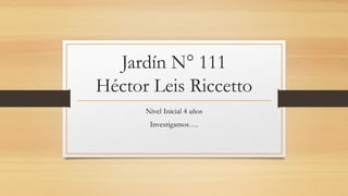 Jardín N° 111
Héctor Leis Riccetto
Nivel Inicial 4 años
Investigamos….
 