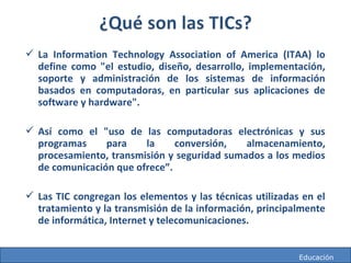 http://mareacultural.blogspot.com
 La Information Technology Association of America (ITAA) lo
define como "el estudio, diseño, desarrollo, implementación,
soporte y administración de los sistemas de información
basados en computadoras, en particular sus aplicaciones de
software y hardware".
 Así como el "uso de las computadoras electrónicas y sus
programas para la conversión, almacenamiento,
procesamiento, transmisión y seguridad sumados a los medios
de comunicación que ofrece”.
 Las TIC congregan los elementos y las técnicas utilizadas en el
tratamiento y la transmisión de la información, principalmente
de informática, Internet y telecomunicaciones.
http://mareacultural.blogspot.com Educación
 