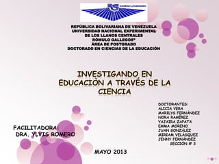 REPÙBLICA BOLIVARIANA DE VENEZUELA
UNIVERSIDAD NACIONAL EXPERIMENTAL
DE LOS LLANOS CENTRALES
RÒMULO GALLEGOS”
ÁREA DE POSTGRADO
DOCTORADO EN CIENCIAS DE LA EDUCACIÓN
FACILITADORA:
DRA. YLVIS ROMERO
MAYO 2013
DOCTORANTES:
ALICIA VERA
MARILYS FERNÁNDEZ
NORA RAMÍREZ
YAJAIRA ZAPATA
EMMA MORENO
JUAN GONZÀLEZ
MIRIAM VELÀSQUEZ
JENNY FERNÀNDEZ
SECCIÒN # 3
 
