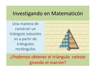 Investigando en Matematicón
Una manera de
construir un
triángulo isósceles
es a partir de
triángulos
rectángulos
¿Podemos obtener el triángulo celeste
girando el marrón?
 