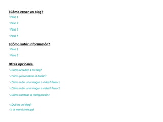 ¿Cómo crear un blog? ·  Paso 1 ·  Paso 2 ·  Paso 3 ·  Paso 4 ¿Cómo subir información? ·  Paso 1 ·  Paso 2 Otras opciones. ·  ¿Cómo acceder a mi blog?  ·  ¿Cómo personalizar el diseño? ·  ¿Cómo subir una imagen o video? Paso 1 ·  ¿Cómo subir una imagen o video? Paso 2 ·  ¿Cómo cambiar la configuración? ·  ¿Qué es un blog? ·  Ir al menú principal 