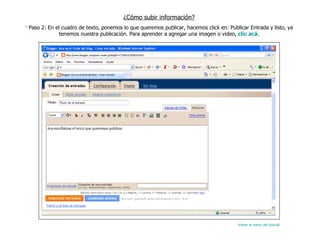¿Cómo subir información? · Paso 2: En el cuadro de texto, ponemos lo que queremos publicar, hacemos click en: Publicar Entrada y listo, ya tenemos nuestra publicación. Para aprender a agregar una imagen o video,  clic acá . Volver al menú del tutorial 