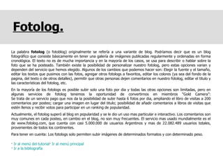 Fotolog. La palabra  fotolog  (o fotoblog) originalmente se refería a una variante de blog. Podríamos decir que es un blog fotográfico que consiste básicamente en tener una galería de imágenes publicadas regularmente y ordenadas en forma cronológica. El texto no es de mucha importancia y en la mayoría de los casos, se usa para describir o hablar sobre la foto que se ha posteado. También existe la posibilidad de personalizar nuestro fotolog, pero estas opciones varian y dependen del servicio que hemos elegido. Algunos de los cambios que podemos hacer son: Elegir la fuente y el tamaño, editar los textos que pusimos con las fotos, agregar otros fotologs a favoritos, editar los colores (ya sea del fondo de la pagina, del texto o de otros detalles), permitir que otras personas dejen comentarios en nuestro fotolog, editar el titulo y las características del fotolog, etc. En la mayoría de los fotologs es posible subir solo una foto por dia y todas las otras opciones son limitadas, pero en algunas servicios de fotolog tenemos la oportunidad de convertirnos en miembros “Gold Camera”: Se trata de un servicio pago que nos da la posibilidad de subir hasta 6 fotos por dia, ampliando el libro de visitas a 200 comentarios por posteo; cargar una imagen en lugar del titulo; posibilidad de añadir comentarios a libros de visitas que estén llenos y recibir votos para participar en un ranking de popularidad. Actualmente, el fotolog superó al blog en popularidad y se le dio un uso mas particular e interactivo. Los comentarios son muy comunes en cada posteo, en cambio en el blog, no son muy frecuentes. El servicio mas usado mundialmente es el de www.fotolog.com, que cuenta con casi 5.000.000 de usuarios Argentinos y mas de 22.082.489 usuarios totales, provenientes de todos los continentes.  Para tener en cuenta: Los fotologs solo permiten subir imágenes de determinados formatos y con determinado peso. ·  Ir al menú del tutorial ·  Ir al menú principal ·  Ir a la bibliografía 
