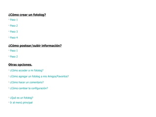 ¿Cómo crear un fotolog? ·  Paso 1 ·  Paso 2 ·  Paso 3 ·  Paso 4 ¿Cómo postear/subir información? ·  Paso 1 ·  Paso 2 Otras opciones. ·  ¿Cómo acceder a mi fotolog?  ·  ¿Cómo agregar un fotolog a mis Amigos/Favoritos? ·  ¿Cómo hacer un comentario? ·  ¿Cómo cambiar la configuración? ·  ¿Qué es un fotolog? ·  Ir al menú principal 