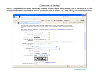 ¿Cómo crear un fotolog? · Paso 2: Completamos con la info. necesaria y hacemos click en Crea mi cuenta Fotolog, que se encuentra en la parte inferior del formulario. El nombre de usuario aparecerá al final de nuestra URL: www.fotolog.com/nombredeusuario5 Volver al menú del tutorial 