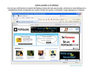 ¿Cómo acceder a mi fotolog? Una vez que confirmamos la creación del fotolog a través del mail, para acceder, entramos en www.fotolog.com y completamos donde corresponde con nuestro nombre de usuario y contraseña. Luego cliqueamos en Ingresar.  Volver al menú del tutorial 