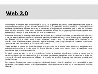 Web 2.0 Paralelamente al comienzo de la incorporación de las TICs a las prácticas educativas, se ha debatido bastante sobre las competencias tecnológicas que los docentes debían adquirir en sus diferentes procesos formativos. Sobre todo por ser necesarias determinadas destrezas en el uso y, sobre todo, en la generación de recursos para la Web. En los últimos meses estamos asistiendo a una amplia extensión del concepto de Web 2.0, cuya principal característica podría ser la sustitución del concepto de Web de lectura, por el de lectura-escritura.  Multitud de herramientas están ayudando a que, los procesos productivos de información que se desarrollan en torno a la Red, se puedan poner en marcha sin casi ningún tipo de conocimiento técnico, y sin un excesivo gasto de tiempo. Por ello, poner en marcha actos educativos en torno a Internet (Web educativa 2.0), resulta hoy en día una tarea mucho más fácil desde el punto de vista de los recursos lógicos necesarios, con lo que podemos hacer prevalecer nuestro perfil docente sobre roles más cercanos al mundo de la Informática.  Cuando es poco el tiempo que transcurre desde la incorporación de un nuevo hábito tecnológico a nuestras vidas, inmediatamente aparece la extraña sensación de que llevamos la mayor parte nuestra existencia conviviendo con el mismo y que sería muy difícil volver atrás.  Se podría realizar un ejercicio en el que de forma intuitiva e inmediata intentáramos adivinar el tiempo que ha transcurrido desde que en los bancos se dejó de realizar anotaciones contables a golpe de bolígrafo, o desde que dejamos de reírnos de las personas que hablaban con un móvil por la calle o desde que escuchamos por primera vez el término Internet.  Pues en estos últimos meses estamos presenciando la llegada de otro cambio focalizado en aspectos tecnológicos, pero con amplias repercusiones sociales en primera instancia y, como consecuencia de ello, con su correspondiente potencial educativo. 