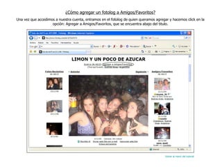 ¿Cómo agregar un fotolog a Amigos/Favoritos? Una vez que accedimos a nuestra cuenta, entramos en el fotolog de quien queramos agregar y hacemos click en la opción: Agregar a Amigos/Favoritos, que se encuentra abajo del titulo. Volver al menú del tutorial 