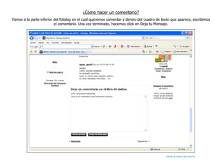 ¿Cómo hacer un comentario? Vamos a la parte inferior del fotolog en el cual queremos comentar y dentro del cuadro de texto que aparece, escribimos el comentario. Una vez terminado, hacemos click en Deja tu Mensaje. Volver al menú del tutorial 