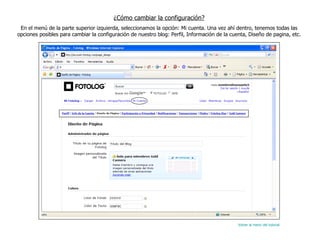 ¿Cómo cambiar la configuración? En el menú de la parte superior izquierda, seleccionamos la opción: Mi cuenta. Una vez ahí dentro, tenemos todas las opciones posibles para cambiar la configuración de nuestro blog: Perfil, Información de la cuenta, Diseño de pagina, etc. Volver al menú del tutorial 