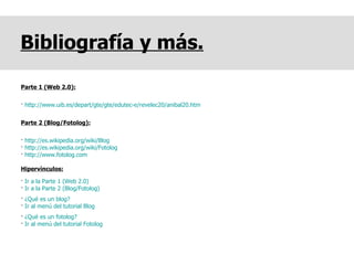 Bibliografía y más. Parte 1 (Web 2.0): ·  http://www.uib.es/depart/gte/gte/edutec-e/revelec20/anibal20.htm Parte 2 (Blog/Fotolog): ·  http://es.wikipedia.org/wiki/Blog   ·  http://es.wikipedia.org/wiki/Fotolog   ·  http://www.fotolog.com   Hipervínculos: ·  Ir a la Parte 1 (Web 2.0) ·  Ir a la Parte 2 (Blog/Fotolog)  ·  ¿Qué es un blog? ·  Ir al menú del tutorial Blog ·  ¿Qué es un fotolog? ·  Ir al menú del tutorial Fotolog 