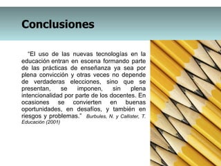 “ El uso de las nuevas tecnologías en la educación entran en escena formando parte de las prácticas de enseñanza ya sea por plena convicción y otras veces no depende de verdaderas elecciones, sino que se presentan, se imponen, sin plena intencionalidad por parte de los docentes. En ocasiones se convierten en buenas oportunidades, en desafíos, y también en riesgos y problemas.”  Burbules, N. y Callister, T. Educación (2001) Conclusiones 