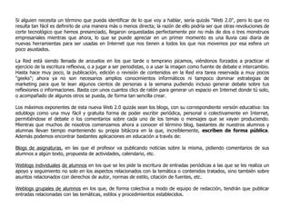 Si alguien necesita un término que pueda identificar de lo que voy a hablar, sería quizás "Web 2.0", pero lo que no resulta tan fácil es definirlo de una manera más o menos directa; la razón de ello podría ser que otras revoluciones de corte tecnológico que hemos presenciado, llegaron orquestadas perfectamente por no más de dos o tres monstruos empresariales mientras que ahora, lo que se puede apreciar en un primer momento es una lluvia casi diaria de nuevas herramientas para ser usadas en Internet que nos tienen a todos los que nos movemos por esa esfera un poco asustados.  La Red está siendo llenada de anzuelos en los que tarde o temprano picamos, viéndonos forzados a practicar el ejercicio de la escritura reflexiva, o a jugar a ser periodistas, o a usar la imagen como fuente de debate e intercambio. Hasta hace muy poco, la publicación, edición o revisión de contenidos en la Red era tarea reservada a muy pocos "geeks"; ahora ya no son necesarios amplios conocimientos informáticos ni tampoco dominar estrategias de marketing para que te lean algunos cientos de personas a la semana pudiendo incluso generar debate sobre tus reflexiones o informaciones. Basta con unos cuantos clics de ratón para generar un espacio en Internet donde tú solo, o acompañado de algunos otros se pueda, de forma tan sencilla crear. Los máximos exponentes de esta nueva Web 2.0 quizás sean los blogs, con su correspondiente versión educativa: los edublogs como una muy fácil y gratuita forma de poder escribir periódica, personal o colectivamente en Internet, permitiéndose el debate o los comentarios sobre cada uno de los temas o mensajes que se vayan produciendo. Mientras que muchos de nosotros comenzamos ahora a conocer el término blog, bastantes de nuestros alumnos y alumnas llevan tiempo manteniendo su propia bitácora en la que, increíblemente,  escriben de forma pública . Además podemos encontrar bastantes aplicaciones en educación a través de:  Blogs de asignaturas , en las que el profesor va publicando noticias sobre la misma, pidiendo comentarios de sus alumnos a algún texto, propuesta de actividades, calendario, etc.  Weblogs individuales   de alumnos  en los que se les pide la escritura de entradas periódicas a las que se les realiza un apoyo y seguimiento no solo en los aspectos relacionados con la temática o contenidos tratados, sino también sobre asuntos relacionados con derechos de autor, normas de estilo, citación de fuentes, etc.  Weblogs grupales de alumnos  en los que, de forma colectiva a modo de equipo de redacción, tendrán que publicar entradas relacionadas con las temáticas, estilos y procedimientos establecidos.  