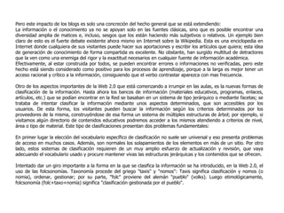 Pero este impacto de los blogs es solo una concreción del hecho general que se está extendiendo: La información o el conocimiento ya no se apoyan solo en las fuentes clásicas, sino que es posible encontrar una diversidad amplia de matices e, incluso, sesgos que los están haciendo más subjetivos o relativos. Un ejemplo bien claro de esto es el fuerte debate existente ahora mismo en Internet sobre la Wikipedia. Esta es una enciclopedia en Internet donde cualquiera de sus visitantes puede hacer sus aportaciones y escribir los artículos que quiera; esta idea de generación de conocimiento de forma compartida es excelente. No obstante, han surgido multitud de detractores que la ven como una enemiga del rigor y la exactitud necesarios en cualquier fuente de información académica.  Efectivamente, al estar construida por todos, se pueden encontrar errores o informaciones no verificadas, pero este hecho está siendo considerado como positivo para los procesos de aprendizaje, porque a la larga es mejor tener un acceso racional y crítico a la información, consiguiendo que el verbo contrastar aparezca con mas frecuencia.  Otro de los aspectos importantes de  la Web 2.0 que está comenzando a irrumpir en las aulas, es la nuevas formas de clasificación de la información. Hasta ahora los bancos de información (materiales educativos, programas, enlaces, artículos, etc.) que se podían encontrar en la Red se basaban en un sistema de tipo jerárquico o mediante facetas; se trataba de intentar clasificar la información mediante unos aspectos determinados, que son accesibles por los usuarios. De esta forma, los visitantes pueden buscar la información según los criterios determinados por los proveedores de la misma, construyéndose de esa forma un sistema de múltiples estructuras de árbol; por ejemplo, si visitamos algún directorio de contenidos educativos podremos acceder a los mismos atendiendo a criterios de nivel, área o tipo de material. Este tipo de clasificaciones presentan dos problemas fundamentales: En primer lugar la elección del vocabulario específico de clasificación no suele ser universal y eso presenta problemas de acceso en muchos casos. Además, son normales los solapamientos de los elementos en más de un sitio. Por otro lado, estos sistemas de clasificación requieren de un muy amplio esfuerzo de actualización y revisión, que vaya adecuando el vocabulario usado y procure mantener vivas las estructuras jerárquicas y los contenidos que se ofrecen. Intentado dar un giro importante a la forma en la que se clasifica la información se ha introducido, en  la Web 2.0, el uso de las folcsonomías. Taxonomía procede del griego "taxis" y "nomos": Taxis significa clasificación y nomos (o nomia), ordenar, gestionar; por su parte, "folc" proviene del alemán "pueblo" (volks). Luego etimológicamente, folcsonomía (folc+taxo+nomía) significa "clasificación gestionada por el pueblo". 