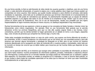 De una forma sencilla, la Red se está llenando de sitios donde los usuarios guardan o clasifican, pero de una forma simple: a cada elemento almacenado, el usuario le asigna una o varias palabras clave (tags) que incluso pueden ser compartidas con otros usuarios. Este sistema, que puede resultar anárquico y poco efectivo en principio, está dando resultados no esperados, sobre todo por la cantidad de personas que terminan interviniendo en el procesamiento de la información y el alto grado de coincidencia que aparece. Es prácticamente imposible que un equipo de editores españoles asignara a una página web sobre el uso de móviles en la enseñanza el tag "celular" (que es como se les conoce en buena parte de Sudamérica). Pero con el uso de folcsonomías, resulta muy probable que otro lejano hispanohablante en algún momento descubra el mismo recurso y lo clasifique asignándole el tag mencionado. Muchas herramientas de las que aparecen a diario se apoyan en los conceptos de Redes Sociales e intentan incluir las folcsonomías como criterio organizativo. Por ejemplo, Flickr es una herramienta Web gratuita que te permite almacenar on-line tus archivos fotográficos, pero que va más allá: puedes asignar títulos a las mismas, incluir comentarios, permitir que los demás también lo hagan generando así un debate en torno a una imagen, asignarles tags, crear círculos de personas que comparten los mismos tags y mucho más. Todas estas novedades tecnológicas tienen un nexo de unión común, que supone una forma diferente de acceder a los contenidos: el   RSS. A veces accedemos a la información que se nos ofrece por una necesidad puntual y para ello tenemos que dominar alguna herramienta y estrategia de búsqueda en  la Red; pero lo que muchos de nosotros teníamos abandonado era la navegación por sitios de contenido afín a nuestros gustos o necesidades, sobre todo por la inversión en tiempo tan enorme que se debía realizar para movernos por las muchas Webs que disponían de esa información.  Ahora, con la aparición del RSS, ya no tenemos que navegar entre cantidades no asumibles de información, es ésta la que viene hasta nosotros: muchos proveedores de información (públicos, privados, individuales o colectivos) ofrecen sus informaciones o producciones en un formato estándar que luego puede ser interpretado por un software o página Web específico. En resumidas cuentas, te instalas un programa en tu ordenador, o usas un servicio Web gratuito, en el que recibes a diario todas las novedades aparecidas en los sitios que te interesan sin tener que estar moviéndote incómodamente de un lado para otro. 
