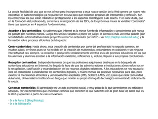 La propia facilidad de uso que se nos ofrece para incorporarnos a esta nueva versión de la Web genera un nuevo reto educativo: el salto tecnológico ya no puede ser excusa para que iniciemos procesos de intercambio y reflexión. Son los contenidos los que están robando el protagonismo a los aspectos tecnológicos o de diseño. Y no cabe duda, que en la formación del profesorado, en torno a la integración de las TICs, de los próximos meses la variable "contenidos" tiene que aparecer en 4 aspectos fundamentales:  Acceder a los contenidos : Ya sabemos que Internet es la mayor fuente de información y conocimiento que nunca ha pasado por nuestras manos. Luego dos son las variables a poner en juego: el acceso lo más universal posible (con sensibilidades administrativas hacia proyectos como “un ordenador por niño” – ver  http://laptop.media.mit.edu/ ) y la formación sobre procesos eficientes de búsqueda.  Crear contenidos : Hasta ahora, esta creación de contenidos por parte del profesorado ha seguido caminos, en muchos casos, erróneos pues se ha incidido en la creación de multimedias, redundantes en ocasiones y sin ninguna interactividad casi siempre. La creación o producción verdaderamente efectiva es la de procesos educativos en los que los alumnos y alumnas accedan a la información existente, reflexiones e, incluso, lleguen a sus propias conclusiones.  Recopilar contenidos : Independientemente de que los profesores adquiramos destrezas en la búsqueda de contenidos educativos en Internet, ha llegado la hora de que las administraciones e instituciones aúnen esfuerzos en la recopilación, clasificación y estandarización de los recursos digitales existentes. A los educadores se nos escapa la idea de protocolizar o estandarizar los contenidos digitales, y mucho menos los procesos necesarios para ello, pero existen ya mecanismos eficientes y universalmente aceptados (IMS, SCORM, LAMS, etc.) para que cada Comunidad Autónoma, Universidad o Institución no tenga que montar su propio chiringuito tecnológico reinventando cíclicamente la rueda.  Conectar contenidos : El aprendizaje es un acto o proceso social, y muy poco de lo que aprendemos es estático o absoluto. Por ello tendremos que encontrar caminos que conecten lo que sabemos con la gran base de datos que es la Web y aprender a partir de esas conexiones.  ·  Ir a la Parte 2 (Blog/Fotolog) ·  Ir a la Bibliografía 