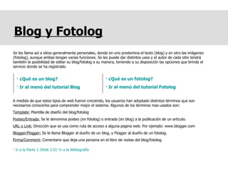 Blog y Fotolog Se les llama así a sitios generalmente personales, donde en uno predomina el texto (blog) y en otro las imágenes (fotolog), aunque ambas tengan varias funciones. Se les puede dar distintos usos y el autor de cada sitio tendrá también la posibilidad de editar su blog/fotolog a su manera, teniendo a su disposición las opciones que brinda el servicio donde se ha registrado. A medida de que estos tipos de web fueron creciendo, los usuarios han adoptado distintos términos que son necesarios conocerlos para comprender mejor el sistema. Algunos de los términos mas usados son: Template:  Plantilla de diseño del blog/fotolog Posteo/Entrada:  Se le denomina posteo (en fotolog) o entrada (en blog) a la publicación de un articulo.  URL o Link:  Dirección que se usa como ruta de acceso a alguna pagina web. Por ejemplo: www.blogger.com Blogger/Flogger:  Se le llama Blogger al dueño de un blog, y Flogger al dueño de un fotolog. Firma/Comment:  Comentario que deja una persona en el libro de visitas del blog/fotolog. ·  Ir a la Parte 1 (Web 2.0) ·  Ir a la Bibliografía ·  ¿Qué es un blog? ·  Ir al menú del tutorial Blog ·  ¿Qué es un fotolog? ·  Ir al menú del tutorial Fotolog 