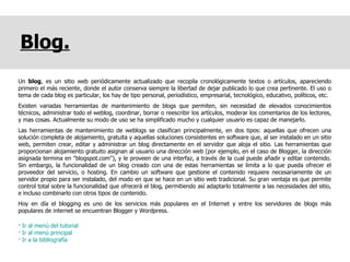 Blog. Un  blog , es un sitio web periódicamente actualizado que recopila cronológicamente textos o artículos, apareciendo primero el más reciente, donde el autor conserva siempre la libertad de dejar publicado lo que crea pertinente. El uso o tema de cada blog es particular, los hay de tipo personal, periodístico, empresarial, tecnológico, educativo, políticos, etc.  Existen variadas herramientas de mantenimiento de blogs que permiten, sin necesidad de elevados conocimientos técnicos, administrar todo el weblog, coordinar, borrar o reescribir los artículos, moderar los comentarios de los lectores, y mas cosas. Actualmente su modo de uso se ha simplificado mucho y cualquier usuario es capaz de manejarlo. Las herramientas de mantenimiento de weblogs se clasifican principalmente, en dos tipos: aquellas que ofrecen una solución completa de alojamiento, gratuita y aquellas soluciones consistentes en software que, al ser instalado en un sitio web, permiten crear, editar y administrar un blog directamente en el servidor que aloja el sitio. Las herramientas que proporcionan alojamiento gratuito asignan al usuario una dirección web (por ejemplo, en el caso de Blogger, la dirección asignada termina en "blogspot.com"), y le proveen de una interfaz, a través de la cual puede añadir y editar contenido. Sin embargo, la funcionalidad de un blog creado con una de estas herramientas se limita a lo que pueda ofrecer el proveedor del servicio, o hosting. En cambio un software que gestione el contenido requiere necesariamente de un servidor propio para ser instalado, del modo en que se hace en un sitio web tradicional. Su gran ventaja es que permite control total sobre la funcionalidad que ofrecerá el blog, permitiendo así adaptarlo totalmente a las necesidades del sitio, e incluso combinarlo con otros tipos de contenido. Hoy en día el blogging es uno de los servicios más populares en el Internet y entre los servidores de blogs más populares de internet se encuentran Blogger y Wordpress.  ·  Ir al menú del tutorial ·  Ir al menú principal ·  Ir a la bibliografía 