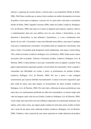 oferecer a segurança de receitas futuras e estáveis para o seu proprietário (Kotler & Keller,

2006). Wall Street acredita que as marcas fortes resultam em melhor desempenho em termos

de ganhos e lucros para as empresas, o que por sua vez, gera maior valor para os accionistas

(Kotler & Keller, 2006). Segundo Lencastre (2004, citado em Lindon, Lendrevie, Rodrigues,

Lèvi, & Dionísio, 2008) uma marca só é marca se despertar uma resposta, cognitiva, afectiva

e comportamental, junto dos seus públicos alvo (os seus clientes e fornecedores, os seus

detentores e funcionários, os seus militantes e beneméritos…), é esse o fundamento mais

directo do seu valor. Um produto é uma coisa fabricada numa fábrica, uma marca é qualquer

coisa que é comprada pelo consumidor. Um produto pode ser copiado por concorrentes, uma

marca é única. Um produto pode desaparecer muito rapidamente, uma marca é eterna (King,

1991, citado em Lindon, Lendrevie, Rodrigues, Lèvi, & Dionísio, 2008). Sendo assim a marca

acrescenta valor ao produto. Valoriza-o fortemente (Lindon, Lendrevie, Rodrigues, Lèvi, &

Dionísio, 2008). A marca diminui o risco que o consumidor corre ao adquirir o produto. O seu

papel é particularmente importante quando o envolvimento do consumidor é forte e quando o

consumidor tem dificuldade em avaliar, a priori, as performances do produto (Lindon,

Lendrevie, Rodrigues, Lèvi, & Dionísio, 2008). Por isso a marca é uma vantagem

concorrencial, que é preciso defender incessantemente. A marca é um activo negociável, quer

pela venda da marca, quer pelo aluguer ou licenciamento da marca (Lindon, Lendrevie,

Rodrigues, Lèvi, & Dionísio, 2008). Por outro lado a diferença de preços permitida por uma

marca deve ser continuamente justificada aos olhos dos consumidores, ao mesmo tempo, pelo

valor da imagem e pelo valor de uso (Lindon, Lendrevie, Rodrigues, Lèvi & Dionísio, 2008).

Assim sendo uma marca forte tem uma influência importante na comunicação financeira. Isso

explica, entre outras coisas, que alguns grupos mudem de nome para serem cotados na bolsa

sob o nome da sua marca mais conhecida (Lindon, Lendrevie, Rodrigues, Lèvi & Dionísio,

2008). Também o valor comercial de uma marca representa as vendas adicionais de produtos
 