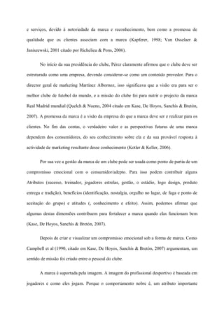 e serviços, devido à notoriedade da marca e reconhecimento, bem como a promessa de

qualidade que os clientes associam com a marca (Kapferer, 1998; Van Osselaer &

Janiszewski, 2001 citado por Richelieu & Pons, 2006).


       No início da sua presidência do clube, Pérez claramente afirmou que o clube deve ser

estruturado como uma empresa, devendo considerar-se como um conteúdo provedor. Para o

director geral de marketing Martínez Albornoz, isso significava que a visão era para ser o

melhor clube de futebol do mundo, e a missão do clube foi para nutrir o projecto da marca

Real Madrid mundial (Quelch & Nueno, 2004 citado em Kase, De Hoyos, Sanchís & Bretón,

2007). A promessa da marca é a visão da empresa do que a marca deve ser e realizar para os

clientes. No fim das contas, o verdadeiro valor e as perspectivas futuras de uma marca

dependem dos consumidores, do seu conhecimento sobre ela e da sua provável resposta à

actividade de marketing resultante desse conhecimento (Kotler & Keller, 2006).


       Por sua vez a gestão da marca de um clube pode ser usada como ponto de partia de um

compromisso emocional com o consumidor/adepto. Para isso podem contribuir alguns

Atributos (sucesso, treinador, jogadores estrelas, gestão, o estádio, logo design, produto

entrega e tradição), benefícios (identificação, nostalgia, orgulho no lugar, de fuga e ponto de

aceitação do grupo) e atitudes (, conhecimento e efeito). Assim, podemos afirmar que

algumas destas dimensões contribuem para fortalecer a marca quando elas funcionam bem

(Kase, De Hoyos, Sanchís & Bretón, 2007).


       Depois de criar e visualizar um compromisso emocional sob a forma de marca. Como

Campbell et al (1990, citado em Kase, De Hoyos, Sanchís & Bretón, 2007) argumentam, um

sentido de missão foi criado entre o pessoal do clube.


       A marca é suportada pela imagem. A imagem do profissional desportivo é baseada em

jogadores e como eles jogam. Porque o comportamento nobre é, um atributo importante
 