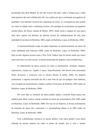 proclamado pelo Real Madrid. Se eles não tiverem 'fair play', então a imagem que o clube

tenta projectar não será validada pelos fãs. Isso explica por que a contratação de jogadores de

qualidade é um elemento essencial da componente da marca. As consequências disto podem

ser vistas na relação entre o marketing receitas e da estratégia de recrutamento de jogadores

estrelas (Kase, De Hoyos, Sanchís & Bretón, 2007). Sendo assim a imagem de uma marca

forte deve superar um histórico de derrotas através do estabelecimento de uma forte

identidade (Couvelaere & Richelieu, 2005, citado em Richelieu, Lopez, & Desbordes, 2008).


       A internacionalização ocupa um papel importante no desenvolvimento da marca tal

como sublinhado pelo Jolicoeur (2008, citado em Richelieu, Lopez, & Desbordes, 2008):

Hoje em dia, algumas pessoas usam o New York Yankees logo do mesmo modo que outros

usam uma Gucci ou uma Lacoste. A internacionalização do desporto é uma realidade hoje.


       O conhecimento da marca consiste em todos os pensamentos, sensações, imagens,

experiencias, crenças etc. Ligados à marca. Especificamente, elas devem criar associações

fortes, favoráveis e exclusivas com os clientes (Kotler & Keller, 2006). No desporto

profissional, a resposta emocional dos fãs é mais forte do que em qualquer outra indústria,

com excepção do entretenimento, religião e política (Couvelaere & Richelieu, 2005 citado em

Richelieu, Lopez, & Desbordes, 2008).


       Por outro lado as extensões da marca podem ajudar a construir brand equity mas

também pode diluir a marca, criando confusão na mente dos consumidores (Fan, 2006 citado

em Richelieu, Lopez, & Desbordes, 2008). Por sua vez no desporto, as formas proeminentes

de extensões de marca são o patrocínio e o merchandising (Bauer et al, 2005 citado em

Richelieu, Lopez, & Desbordes, 2008).


       Com a globalização criaram-se as marcas globais. Uma marca global é uma marca

utilizada da mesma maneira em todos os países do mundo, isto é, com o mesmo
 