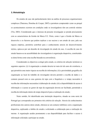 3. Metodologia

       Os estudos de caso são particularmente úteis na análise de processos organizacionais

complexos (Tharenou, Donohue & Cooper, 2007) e permitem compreender como ou porquê

os acontecimentos ocorrem em condições onde os investigadores têm um controle mínimo

(Yin, 2003). Considerando que o interesse da presente investigação se prende precisamente

com as características da Gestão da Marca F.C. Porto, como é que a Gestão da Marca se

desenvolve e os factores que podem explicar o seu sucesso e um estudo de caso, pela sua

riqueza empírica, permitiria contribuir para o conhecimento através do desenvolvimento

teórico, optou-se por um desenho de investigação de estudo de caso. A escolha do caso de

estudo baseou-se na acessibilidade dos investigadores à organização desportiva, constituindo-

se desta forma como uma escolha baseada na conveniência.

       Considerando os objectivos a atingir pelo estudo, os critérios de selecção incluíram os

seguintes aspectos: (i) A organização a estudar deveria ter mais de três anos de existência, o

que permitiria uma maior riqueza na recolha de informações; (ii) a proximidade geográfica da

organização ao local de trabalho do investigador deveria permitir a recolha de dados e o

contacto pessoal com os seus gestores de topo com a frequência e o tempo necessário à

recolha das informações necessárias à elaboração do estudo; (iii) a disponibilidade de acesso à

informação e o acesso ao gestor de topo da organização deveria ser facilitado, permitindo a

recolha da informação dentro do tempo disponível para a realização do estudo;

       Neste sentido, foi identificada uma instituição desportiva, situada na zona norte de

Portugal que correspondia aos primeiros três critérios de selecção. Através de conhecimentos

profissionais dos autores deste estudo, efectuou-se um contacto telefónico com a organização

desportiva, explicando o âmbito do estudo e solicitando a colaboração para a realização do

mesmo. A organização acedeu prontamente a sua disponibilidade para facilitar o acesso à

informação solicitada e participar no estudo.
 