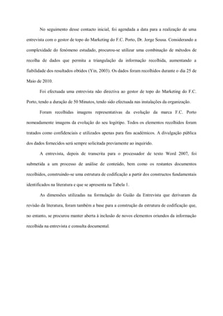 No seguimento desse contacto inicial, foi agendada a data para a realização de uma

entrevista com o gestor de topo do Marketing do F.C. Porto, Dr. Jorge Sousa. Considerando a

complexidade do fenómeno estudado, procurou-se utilizar uma combinação de métodos de

recolha de dados que permita a triangulação da informação recolhida, aumentando a

fiabilidade dos resultados obtidos (Yin, 2003). Os dados foram recolhidos durante o dia 25 de

Maio de 2010.

       Foi efectuada uma entrevista não directiva ao gestor de topo do Marketing do F.C.

Porto, tendo a duração de 50 Minutos, tendo sido efectuada nas instalações da organização.

       Foram recolhidas imagens representativas da evolução da marca F.C. Porto

nomeadamente imagens da evolução do seu logótipo. Todos os elementos recolhidos foram

tratados como confidenciais e utilizados apenas para fins académicos. A divulgação pública

dos dados fornecidos será sempre solicitada previamente ao inquirido.

       A entrevista, depois de transcrita para o processador de texto Word 2007, foi

submetida a um processo de análise de conteúdo, bem como os restantes documentos

recolhidos, construindo-se uma estrutura de codificação a partir dos constructos fundamentais

identificados na literatura e que se apresenta na Tabela 1.

       As dimensões utilizadas na formulação do Guião da Entrevista que derivaram da

revisão da literatura, foram também a base para a construção da estrutura de codificação que,

no entanto, se procurou manter aberta à inclusão de novos elementos oriundos da informação

recolhida na entrevista e consulta documental.
 