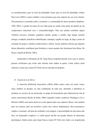 ou reconhecimento, quer ao nível da identidade visual, quer ao nível da identidade verbal).

Para Lewi (2005) a marca também é uma promessa que uma empresa faz aos seus clientes.

Esta promessa é construída sobre a coerência e a continuidade da marca produtos (Kapferer,

1998, 2001). A gestão da marca de um clube pode ser usada como ponto de partida de um

compromisso emocional com o consumidor/adepto. Para isso podem contribuir alguns

Atributos (sucesso, treinador, jogadores estrelas, gestão, o estádio, logo design, produto

entrega e tradição), benefícios (identificação, nostalgia, orgulho no lugar, de fuga e ponto de

aceitação do grupo) e atitudes (conhecimento e efeito). Assim, podemos afirmar que algumas

destas dimensões contribuem para fortalecer a marca quando elas funcionam bem (Kase, De

Hoyos, Sanchís & Bretón, 2007).


       Analisando as afirmações do Dr. Jorge Sousa comparativamente com o que os autores

pensam verificamos que existe uma sintonia entre ambas as partes. Como reflexo desta

sintonia é o peso que a marca FC Porto tem no mercado do desporto.




   B. Arquitectura da Marca

       A American Marketing Association (AMA) define marca como um nome, termo,

sinal, símbolo ou designe, ou uma combinação de tudo isso, destinado a identificar os

produtos ou serviços de um fornecedor ou grupo de fornecedores para diferenciá-los dos de

outros concorrentes (Kotler & Keller, 2006). Segundo Lindon, Lendrevie, Rodrigues, Lèvi e

Dionísio (2008) uma marca descreve-se não apenas pelos seus aspectos físicos, mas também

pelo seu carácter, pelo seu território e pelos seus valores fundamentais. Deve permanecer

simples e constante, sob pena de confundir a sua imagem. A personalidade de uma marca não

deve ser demasiado complexa e é inútil querer dar-lhe um grande número de dimensões

psicológicas. Sendo assim, para Jorge Sousa a marca FC Porto tem vindo a ser arquitectada
 