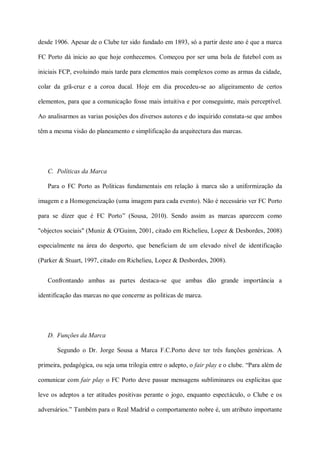 desde 1906. Apesar de o Clube ter sido fundado em 1893, só a partir deste ano é que a marca

FC Porto dá inicio ao que hoje conhecemos. Começou por ser uma bola de futebol com as

iniciais FCP, evoluindo mais tarde para elementos mais complexos como as armas da cidade,

colar da grã-cruz e a coroa ducal. Hoje em dia procedeu-se ao aligeiramento de certos

elementos, para que a comunicação fosse mais intuitiva e por conseguinte, mais perceptível.

Ao analisarmos as varias posições dos diversos autores e do inquirido constata-se que ambos

têm a mesma visão do planeamento e simplificação da arquitectura das marcas.




   C. Políticas da Marca

   Para o FC Porto as Politicas fundamentais em relação à marca são a uniformização da

imagem e a Homogeneização (uma imagem para cada evento). Não é necessário ver FC Porto

para se dizer que é FC Porto” (Sousa, 2010). Sendo assim as marcas aparecem como

"objectos sociais" (Muniz & O'Guinn, 2001, citado em Richelieu, Lopez & Desbordes, 2008)

especialmente na área do desporto, que beneficiam de um elevado nível de identificação

(Parker & Stuart, 1997, citado em Richelieu, Lopez & Desbordes, 2008).


   Confrontando ambas as partes destaca-se que ambas dão grande importância a

identificação das marcas no que concerne as politicas de marca.




   D. Funções da Marca

       Segundo o Dr. Jorge Sousa a Marca F.C.Porto deve ter três funções genéricas. A

primeira, pedagógica, ou seja uma trilogia entre o adepto, o fair play e o clube. “Para além de

comunicar com fair play o FC Porto deve passar mensagens subliminares ou explicitas que

leve os adeptos a ter atitudes positivas perante o jogo, enquanto espectáculo, o Clube e os

adversários.” Também para o Real Madrid o comportamento nobre é, um atributo importante
 