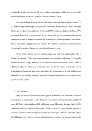 proclamado. Se eles não tiverem 'fair play', então a imagem que o clube tenta projectar não

será validada pelos fãs. (Kase, De Hoyos, Sanchís & Bretón, 2007).


       Em segundo Lugar a função Afectividade, onde existe uma ligação adepto / marca. “O

FC Porto deve passar mensagens, que por si só, criem laços de afectividade à marca e levem à

fidelização do adepto. De acordo com Mullin et al (2000, citado por Richelieu & Pons, 2006)

as equipas desportivas e os comerciais devem tentar criar um relacionamento baseado na

reciprocidade entre os adeptos e a equipa, que mostra os fãs que são apreciados e valorizados.

Muitas vezes vêem a equipa como uma extensão de si mesmos: o sucesso da equipa é sucesso

pessoal, pelo contrário, o fracasso da equipa é um fracasso pessoal.


       Como terceira função temos a Interactividade, que será uma reciprocidade entre o

desafio e a resposta. “Esta é uma lacuna que deverá ser superada, o adepto do FC Porto não

tem sido desafiado a reagir. O Clube deverá comunicar de forma criativa de forma a tornar o

adepto participativo e interessado no seu dia-a-dia.” No fim das contas, o verdadeiro valor e

as perspectivas futuras de uma marca dependem dos consumidores, do seu conhecimento

sobre ela e da sua provável resposta à actividade de marketing resultante desse conhecimento

(Kotler & Keller, 2006).




   E. Valor da Marca

       Hoje, as marcas representam diversos papéis importantes que melhoram a vida dos

consumidores e incrementam o valor financeiro das empresas (Kotler & Keller, 2006). “A

marca FC Porto está avaliada em 291 milhões de euros (Mybrand). Segundo Keller (1993,

citado em Richelieu, Lopez & Desbordes, 2008) o sucesso é essencial para construir e

alavancar uma marca. As marcas poderosas não são construções artificiais, edificadas à força

de publicidade e de relações públicas: justificam-se por produtos ou serviços excepcionais
 