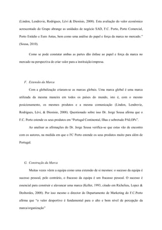 (Lindon, Lendrevie, Rodrigues, Lèvi & Dionísio, 2008). Esta avaliação do valor económico

acrescentado do Grupo abrange as unidades de negócio SAD, F.C. Porto, Porto Comercial,

Porto Estádio e Euro Antas, bem como uma análise do papel e força da marca no mercado.”

(Sousa, 2010).


       Como se pode constatar ambas as partes dão ênfase ao papel e força da marca no

mercado na perspectiva de criar valor para a instituição/empresa.




   F. Extensão da Marca

       Com a globalização criaram-se as marcas globais. Uma marca global é uma marca

utilizada da mesma maneira em todos os países do mundo, isto é, com o mesmo

posicionamento, os mesmos produtos e a mesma comunicação (Lindon, Lendrevie,

Rodrigues, Lèvi, & Dionísio, 2008). Questionado sobre isso Dr. Jorge Sousa afirma que o

F.C. Porto estende os seus produtos em “Portugal Continental, Ilhas e sobretudo PALOPs”.

       Ao analisar as afirmações do Dr. Jorge Sousa verifica-se que estas vão de encontro

com os autores, na medida em que o FC Porto estende os seus produtos muito para além de

Portugal.




   G. Construção da Marca

       Muitas vezes vêem a equipa como uma extensão de si mesmos: o sucesso da equipa é

sucesso pessoal, pelo contrário, o fracasso da equipa é um fracasso pessoal. O sucesso é

essencial para construir e alavancar uma marca (Keller, 1993, citado em Richelieu, Lopez &

Desbordes, 2008). Por isso mesmo o director do Departamento de Marketing do F.C.Porto

afirma que “o valor desportivo é fundamental para o alto e bom nível de percepção da

marca/organização”
 