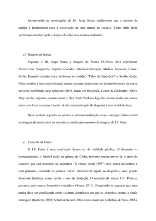 Interpretando as constatações do Dr. Jorge Sousa verifica-mos que o sucesso da

equipa é fundamental para a construção de uma marca de sucesso. Como mais tarde

verificamos também pelas citações dos diversos autores analisados.




   H. Imagem da Marca

       Segundo o Dr. Jorge Sousa a imagem da Marca F.C.Porto deve representar

Pioneirismo, Vanguarda, Espírito vencedor, Internacionalização, Mística, Glamour, Classe,

Estilo, Emoção (característica intrínseca ao estádio: “Palco de Emoções”) e Solidariedade.

Nesse sentido a internacionalização ocupa um papel importante no desenvolvimento da marca

tal como sublinhado pelo Jolicoeur (2008, citado em Richelieu, Lopez, & Desbordes, 2008).

Hoje em dia, algumas pessoas usam o New York Yankees logo do mesmo modo que outros

usam uma Gucci ou uma Lacoste. A internacionalização do desporto é uma realidade hoje.


       Neste sentido segundo os autores a internacionalização ocupa um papel fundamental

na imagem da marca indo ao encontro a um dos pressupostos da imagem do FC Porto.




   I. Conceito da Marca

       O FC Porto é uma instituição desportiva de utilidade pública. O desporto, e,

nomeadamente, o futebol estão na génese do Clube, portanto encontram-se na origem do

conceito que está resumido na assinatura “A vencer desde 1893”: uma marca desportiva e

com palmarés, conotada na palavra vencer, intimamente ligada ao desporto e com grande

dimensão histórica, como revela o ano de fundação. O conceito da marca F.C. Porto é,

portanto, uma marca desportiva vencedora (Sousa, 2010). Pesquisadores sugerem que uma

marca deve ser considerada como sistemas complexos em que os conceitos, nomes e sinais

interagem (Kapferer, 2005; Schulz & Schulz, 2004 como citado em Richelieu, & Pons, 2006).
 