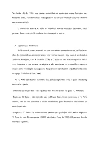 Para Kotler e Keller (2006) uma marca é um produto ou serviço que agrega dimensões que,

de alguma forma, o diferenciam de outros produtos ou serviços desenvolvidos para satisfazer

a mesma necessidade.


       O conceito da marca F. C. Porto foi construído na base do sucesso desportivo, sendo

que desta forma consegui diferenciar-se de todas as outras marcas.




   J. Segmentação de Mercado

       A diferença de preços permitida por uma marca deve ser continuamente justificada aos

olhos dos consumidores, ao mesmo tempo, pelo valor da imagem e pelo valor de uso (Lindon,

Lendrevie, Rodrigues, Lèvi & Dionísio, 2008). ). O poder de uma marca desportiva, muitas

vezes determina o grau em que os adeptos se vão transformar em consumidores, comprar

objectos como recordações ou roupas que lhes permitam identificarem-se publicamente com a

sua equipa (Richelieu & Pons, 2006).


   No FC Porto identificamos facilmente os 3 grandes segmentos, sobre os quais o marketing

tem atenção especial:


- Detentores de Dragon Seat – são o público mais próximo e mais fiel que o FC Porto tem.


- Sócios do FC Porto – não incluindo aqui os Dragon Seats. É um público que o FC Porto

conhece, tem os seus contactos e utiliza naturalmente para desenvolver mecanismos de

marketing directo.


- Adeptos do FC Porto – Os últimos estudos apontam para que hajam 3.000.000 de adeptos do

FC Porto do país. Desses apenas 120.000 são sócios. Cerca de 2.880.000 portistas deverão

estar neste segmento.
 