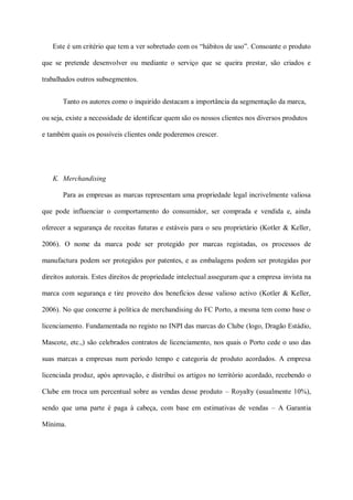 Este é um critério que tem a ver sobretudo com os “hábitos de uso”. Consoante o produto

que se pretende desenvolver ou mediante o serviço que se queira prestar, são criados e

trabalhados outros subsegmentos.


       Tanto os autores como o inquirido destacam a importância da segmentação da marca,

ou seja, existe a necessidade de identificar quem são os nossos clientes nos diversos produtos

e também quais os possíveis clientes onde poderemos crescer.




   K. Merchandising

       Para as empresas as marcas representam uma propriedade legal incrivelmente valiosa

que pode influenciar o comportamento do consumidor, ser comprada e vendida e, ainda

oferecer a segurança de receitas futuras e estáveis para o seu proprietário (Kotler & Keller,

2006). O nome da marca pode ser protegido por marcas registadas, os processos de

manufactura podem ser protegidos por patentes, e as embalagens podem ser protegidas por

direitos autorais. Estes direitos de propriedade intelectual asseguram que a empresa invista na

marca com segurança e tire proveito dos benefícios desse valioso activo (Kotler & Keller,

2006). No que concerne à política de merchandising do FC Porto, a mesma tem como base o

licenciamento. Fundamentada no registo no INPI das marcas do Clube (logo, Dragão Estádio,

Mascote, etc.,) são celebrados contratos de licenciamento, nos quais o Porto cede o uso das

suas marcas a empresas num período tempo e categoria de produto acordados. A empresa

licenciada produz, após aprovação, e distribui os artigos no território acordado, recebendo o

Clube em troca um percentual sobre as vendas desse produto – Royalty (usualmente 10%),

sendo que uma parte é paga à cabeça, com base em estimativas de vendas – A Garantia

Mínima.
 