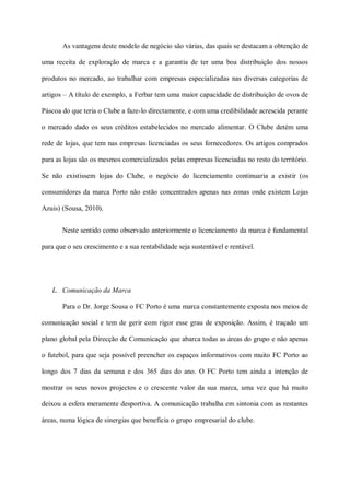As vantagens deste modelo de negócio são várias, das quais se destacam a obtenção de

uma receita de exploração de marca e a garantia de ter uma boa distribuição dos nossos

produtos no mercado, ao trabalhar com empresas especializadas nas diversas categorias de

artigos – A título de exemplo, a Ferbar tem uma maior capacidade de distribuição de ovos de

Páscoa do que teria o Clube a faze-lo directamente, e com uma credibilidade acrescida perante

o mercado dado os seus créditos estabelecidos no mercado alimentar. O Clube detém uma

rede de lojas, que tem nas empresas licenciadas os seus fornecedores. Os artigos comprados

para as lojas são os mesmos comercializados pelas empresas licenciadas no resto do território.

Se não existissem lojas do Clube, o negócio do licenciamento continuaria a existir (os

consumidores da marca Porto não estão concentrados apenas nas zonas onde existem Lojas

Azuis) (Sousa, 2010).


       Neste sentido como observado anteriormente o licenciamento da marca é fundamental

para que o seu crescimento e a sua rentabilidade seja sustentável e rentável.




   L. Comunicação da Marca

       Para o Dr. Jorge Sousa o FC Porto é uma marca constantemente exposta nos meios de

comunicação social e tem de gerir com rigor esse grau de exposição. Assim, é traçado um

plano global pela Direcção de Comunicação que abarca todas as áreas do grupo e não apenas

o futebol, para que seja possível preencher os espaços informativos com muito FC Porto ao

longo dos 7 dias da semana e dos 365 dias do ano. O FC Porto tem ainda a intenção de

mostrar os seus novos projectos e o crescente valor da sua marca, uma vez que há muito

deixou a esfera meramente desportiva. A comunicação trabalha em sintonia com as restantes

áreas, numa lógica de sinergias que beneficia o grupo empresarial do clube.
 