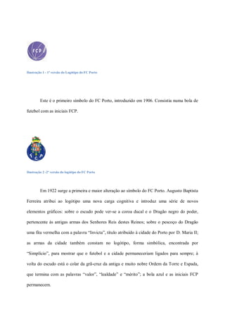 Ilustração 1 - 1ª versão do Logótipo do FC Porto




         Este é o primeiro símbolo do FC Porto, introduzido em 1906. Consistia numa bola de

futebol com as iniciais FCP.




Ilustração 2 -2ª versão do logótipo do FC Porto




         Em 1922 surge a primeira e maior alteração ao símbolo do FC Porto. Augusto Baptista

Ferreira atribui ao logótipo uma nova carga cognitiva e introduz uma série de novos

elementos gráficos: sobre o escudo pode ver-se a coroa ducal e o Dragão negro do poder,

pertencente às antigas armas dos Senhores Reis destes Reinos; sobre o pescoço do Dragão

uma fita vermelha com a palavra “Invicta”, título atribuído à cidade do Porto por D. Maria II;

as armas da cidade também constam no logótipo, forma simbólica, encontrada por

“Simplício”, para mostrar que o futebol e a cidade permaneceriam ligados para sempre; à

volta do escudo está o colar da grã-cruz da antiga e muito nobre Ordem da Torre e Espada,

que termina com as palavras “valor”, “lealdade” e “mérito”; a bola azul e as iniciais FCP

permanecem.
 