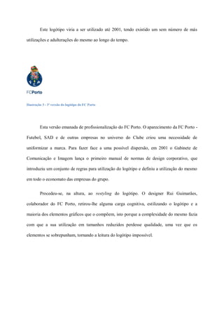 Este logótipo viria a ser utilizado até 2001, tendo existido um sem número de más

utilizações e adulterações do mesmo ao longo do tempo.




Ilustração 3 - 3ª versão do logótipo do FC Porto




         Esta versão emanada de profissionalização do FC Porto. O aparecimento da FC Porto -

Futebol, SAD e de outras empresas no universo do Clube criou uma necessidade de

uniformizar a marca. Para fazer face a uma possível dispersão, em 2001 o Gabinete de

Comunicação e Imagem lança o primeiro manual de normas de design corporativo, que

introduziu um conjunto de regras para utilização do logótipo e definiu a utilização do mesmo

em todo o economato das empresas do grupo.


         Procedeu-se, na altura, ao restyling do logótipo. O designer Rui Guimarães,

colaborador do FC Porto, retirou-lhe alguma carga cognitiva, estilizando o logótipo e a

maioria dos elementos gráficos que o compõem, isto porque a complexidade do mesmo fazia

com que a sua utilização em tamanhos reduzidos perdesse qualidade, uma vez que os

elementos se sobrepunham, tornando a leitura do logótipo impossível.
 